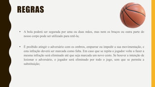 REGRAS
• A bola poderá ser segurada por uma ou duas mãos, mas nem os braços ou outra parte do
nosso corpo pode ser utilizado para retê-la;
• É proibido atingir o adversário com os ombros, empurrar ou impedir a sua movimentação, e
esta infração deverá ser marcada como falta. Em caso que se repita o jogador volte a fazer a
mesma infração será eliminado até que seja marcada um novo cesto. Se houver a intenção de
lesionar o adversário, o jogador será eliminado por todo o jogo, sem que se permita a
substituição;
 
