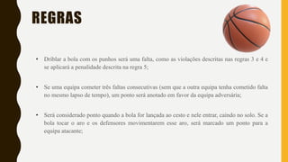 REGRAS
• Driblar a bola com os punhos será uma falta, como as violações descritas nas regras 3 e 4 e
se aplicará a penalidade descrita na regra 5;
• Se uma equipa cometer três faltas consecutivas (sem que a outra equipa tenha cometido falta
no mesmo lapso de tempo), um ponto será anotado em favor da equipa adversária;
• Será considerado ponto quando a bola for lançada ao cesto e nele entrar, caindo no solo. Se a
bola tocar o aro e os defensores movimentarem esse aro, será marcado um ponto para a
equipa atacante;
 