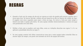 REGRAS
• Quando a bola sair do campo ela deverá ser reposta no meio da quadra pelo mesmo jogador que a
tocou para fora. Se houver dúvida o árbitro deverá lançá-la ao alto no interior do campo de jogo.
O jogador terá cinco segundos para repor a bola em jogo. Se retiver a bola por mais tempo a
lateral será dada à equipa adversária. Se uma equipa retardar intencionalmente o reinício do jogo
será penalizada com uma falta;
• Driblar a bola com os punhos será uma falta, como as violações descritas nas regras 3 e 4 e se
aplicará a penalidade descrita na regra 5;
• Se uma equipa cometer três faltas consecutivas (sem que a outra equipa tenha cometido falta no
mesmo lapso de tempo), um ponto será anotado em favor da equipa adversária;
 