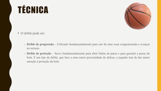 TÉCNICA
• O drible pode ser:
– Drible de progressão – Utilizado fundamentalmente para sair de uma zona congestionada e avançar
no terreno.
– Drible de proteção – Serve fundamentalmente para abrir linhas de passe e para garantir a posse de
bola. É um tipo de drible, que face a uma maior proximidade do defesa, o jogador tem de dar maior
atenção à proteção da bola.
 
