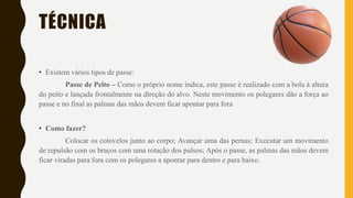 TÉCNICA
• Existem vários tipos de passe:
Passe de Peito – Como o próprio nome indica, este passe é realizado com a bola à altura
do peito e lançada frontalmente na direção do alvo. Neste movimento os polegares dão a força ao
passe e no final as palmas das mãos devem ficar apontar para fora
• Como fazer?
Colocar os cotovelos junto ao corpo; Avançar uma das pernas; Executar um movimento
de repulsão com os braços com uma rotação dos pulsos; Após o passe, as palmas das mãos devem
ficar viradas para fora com os polegares a apontar para dentro e para baixo.
 