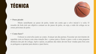 TÉCNICA
• Passe picado
Muito semelhante ao passe de peito, tendo em conta que o alvo inicial é o solo; O
ressalto da bola terá um objetivo comum ao do passe de peito, ou seja, a mão do colega ou as
zonas próximas do peito.
• Como fazer?
Colocar os cotovelos junto ao corpo; Avançar um das pernas; Executar um movimento de
repulsão com os braços com uma rotação dos o passe para a frente e para o solo a uma pequena
distância dos pés do colega; Após o passe, as palmas das mãos devem ficar viradas para fora com
os polegares a apontar para dentro e para baixo.
 
