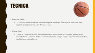 TÉCNICA
• Passe de ombro
– É utilizado nas situações que solicitam um passe mais longo. É um tipo de passe com uma
trajetória tensa (sem arco), e em direção ao alvo.
• Como fazer?
– Agarrar a bola com as duas mãos e colocá-la no ombro; Colocar o cotovelo numa posição
levantada; Fazer a extensão do braço e simultaneamente avançar o corpo e a perna do lado da bola,
impulsionando-a desta forma.
 