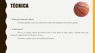 TÉCNICA
• Passe por cima da cabeça
É usado quando existe um adversário entre dois jogadores da mesma equipa.
• Como fazer?
Elevar os braços acima da cabeça com a bola entre as duas mãos; Avançar uma das
pernas e impulsionar a bola para a frente;
Executar o passe com o movimento de braços;
 