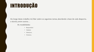 INTRODUÇÃO
Ao longo deste trabalho irei falar sobre os seguintes temas, abordando a base de cada desporto,
a técnica, entre outros…
As modalidades:
• Basquetebol;
• Voleibol;
• Atletismo;
• Ginástica.
 