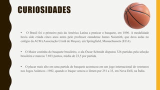CURIOSIDADES
• O Brasil foi o primeiro país da América Latina a praticar o basquete, em 1896. A modalidade
havia sido criada cinco anos antes pelo professor canadense James Naismith, que dava aulas no
colégio da ACM (Associação Cristã de Moços), em Springfield, Massachussets (EUA).
• O Maior cestinha do basquete brasileiro, o ala Óscar Schmidt disputou 326 partidas pela seleção
brasileira e marcou 7.693 pontos, média de 23,5 por partida.
• O placar mais alto em uma partida de basquete aconteceu em um jogo internacional de veteranos
nos Jogos Asiáticos -1982, quando o Iraque venceu o Iémen por 251 a 33, em Nova Déli, na Índia.
 