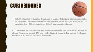 CURIOSIDADES
• Os EUA obtiveram 11 medalhas de ouro em 13 torneios de basquete masculino disputados
nas olimpíadas. Nas duas vezes em que não ganharam, foram prata (em Munique-1972) e
bronze (em Seul 1988). Ao todo, foram 100 vitórias e apenas três derrotas.
• O basquete é um dos desportos mais praticados no mundo, com cerca de 300 milhões de
adeptos. Atualmente, mais de 170 países estão filiados à Federação Internacional de Basquete
Amador (FIBA), entidade máxima da modalidade.
 