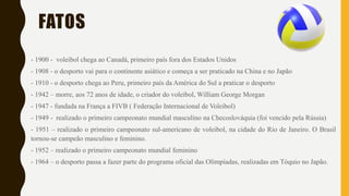 FATOS
- 1900 - voleibol chega ao Canadá, primeiro país fora dos Estados Unidos
- 1908 - o desporto vai para o continente asiático e começa a ser praticado na China e no Japão
- 1910 - o desporto chega ao Peru, primeiro país da América do Sul a praticar o desporto
- 1942 – morre, aos 72 anos de idade, o criador do voleibol, William George Morgan
- 1947 - fundada na França a FIVB ( Federação Internacional de Voleibol)
- 1949 - realizado o primeiro campeonato mundial masculino na Checoslováquia (foi vencido pela Rússia)
- 1951 – realizado o primeiro campeonato sul-americano de voleibol, na cidade do Rio de Janeiro. O Brasil
tornou-se campeão masculino e feminino.
- 1952 – realizado o primeiro campeonato mundial feminino
- 1964 – o desporto passa a fazer parte do programa oficial das Olimpíadas, realizadas em Tóquio no Japão.
 