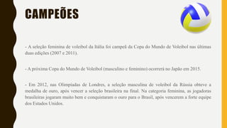 CAMPEÕES
- A seleção feminina de voleibol da Itália foi campeã da Copa do Mundo de Voleibol nas últimas
duas edições (2007 e 2011).
- A próxima Copa do Mundo de Voleibol (masculino e feminino) ocorrerá no Japão em 2015.
- Em 2012, nas Olimpíadas de Londres, a seleção masculina de voleibol da Rússia obteve a
medalha de ouro, após vencer a seleção brasileira na final. Na categoria feminina, as jogadoras
brasileiras jogaram muito bem e conquistaram o ouro para o Brasil, após vencerem a forte equipe
dos Estados Unidos.
 