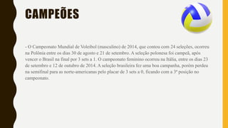 CAMPEÕES
- O Campeonato Mundial de Voleibol (masculino) de 2014, que contou com 24 seleções, ocorreu
na Polônia entre os dias 30 de agosto e 21 de setembro. A seleção polonesa foi campeã, após
vencer o Brasil na final por 3 sets a 1. O campeonato feminino ocorreu na Itália, entre os dias 23
de setembro e 12 de outubro de 2014. A seleção brasileira fez uma boa campanha, porém perdeu
na semifinal para as norte-americanas pelo placar de 3 sets a 0, ficando com a 3ª posição no
campeonato.
 