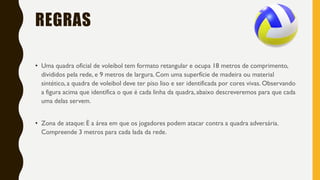 REGRAS
• Uma quadra oficial de voleibol tem formato retangular e ocupa 18 metros de comprimento,
divididos pela rede, e 9 metros de largura. Com uma superfície de madeira ou material
sintético, a quadra de voleibol deve ter piso liso e ser identificada por cores vivas. Observando
a figura acima que identifica o que é cada linha da quadra, abaixo descreveremos para que cada
uma delas servem.
• Zona de ataque: É a área em que os jogadores podem atacar contra a quadra adversária.
Compreende 3 metros para cada lada da rede.
 