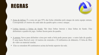 REGRAS
• Zona de defesa: É a zona em que 95% das bolas rebatidas pelo ataque da outra equipe entram.
Corresponde a 6 metros de cada lado da quadra após a zona e ataque.
• Linhas laterais e linhas de fundo: São duas linhas laterais e duas linhas de fundo. Elas
delimitam a quadra de jogo. Ambas fazem parte da quadra.
• A antena: Serve para delimitar a área por onde a bola pode passar para o outro lado da quadra.
É uma haste flexível com 1,8 metros de extensão e 10 milímetros de diâmetro. É feita de fibra
de vidro ou material similar.
• Elas se estendem 80 centímetros acima da borda superior da rede.
 
