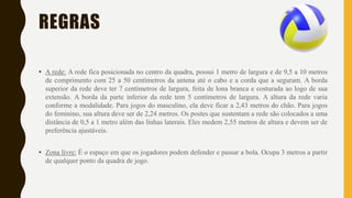 REGRAS
• A rede: A rede fica posicionada no centro da quadra, possui 1 metro de largura e de 9,5 a 10 metros
de comprimento com 25 a 50 centímetros da antena até o cabo e a corda que a seguram. A borda
superior da rede deve ter 7 centímetros de largura, feita de lona branca e costurada ao logo de sua
extensão. A borda da parte inferior da rede tem 5 centímetros de largura. A altura da rede varia
conforme a modalidade. Para jogos do masculino, ela deve ficar a 2,43 metros do chão. Para jogos
do feminino, sua altura deve ser de 2,24 metros. Os postes que sustentam a rede são colocados a uma
distância de 0,5 a 1 metro além das linhas laterais. Eles medem 2,55 metros de altura e devem ser de
preferência ajustáveis.
• Zona livre: É o espaço em que os jogadores podem defender e passar a bola. Ocupa 3 metros a partir
de qualquer ponto da quadra de jogo.
 