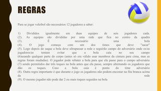 REGRAS
Para se jogar voleibol são necessários 12 jogadores a saber:
1) Divididos igualmente em duas equipes de seis jogadores cada.
(2). As equipas são divididas por uma rede que fica no centro da quadra
(3). É necessário uma bola
(4). O jogo começa com um dos times que deve "sacar"
(5). Logo depois do saque a bola deve ultrapassar a rede e seguirão campo do adversário onde os/as
jogadores/as tentam evitar que a bola caia no seu campo
(6)usando qualquer parte do corpo (antes só era válido usar membros da cintura para cima, mas as
regras foram mudadas). O jogador pode rebater a bola para que ela passe para o campo adversário
(7) sendo permitidos dar três toques na bola antes que ela passe, sempre alternando os jogadores que
dão os toques. Caso a bola caia é ponto do time adversário
(8). Outra regra importante é que durante o jogo os jogadores não podem encostar na fita branca acima
da rede
(9). O mesmo jogador não pode dar 2 ou mais toques seguidos na bola
 