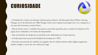 CURIOSIDADE
- OVoleibol foi criado nos Estados Unidos pelo professor de Educação FísicaWilliam George
Morgan, em 9 de fevereiro de 1985. Morgan tinha como objetivo principal criar um e desporto e
em que não houvesse contato físico;
- Nos primeiro anos, o voleibol não possuía uma bola específica para a prática do desporto. Os
jogos eram realizados com bolas de basquetebol;
- Nos primórdios do desporto, as partidas eram disputadas em locais abertos;
- A Federação Internacional deVoleibol foi fundada em 1947;
- Durante uma partida de voleibol, um jogador dá, em média, setenta saltos.Alguns jogadores
podem chegar a marca de cem saltos por jogo.
 
