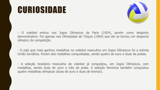 CURIOSIDADE
- O voleibol entrou nos Jogos Olímpicos de Paris (1924), porém como desporto
demonstrativo. Foi apenas nas Olimpíadas de Tóquio (1964) que ele se tornou um desporto
olímpico de competição.
- O país que mais ganhou medalhas no voleibol masculino em Jogos Olímpicos foi a extinta
União Soviética. Foram seis medalhas conquistadas, sendo quatro de ouro e duas de pratas.
- A seleção brasileira masculina de voleibol já conquistou, em Jogos Olímpicos, com
medalhas, sendo duas de ouro e três de prata. A seleção feminina também conquistou
quatro medalhas olímpicas (duas de ouro e duas de bronze).
 