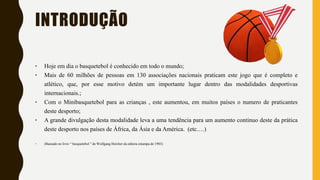 INTRODUÇÃO
‣ Hoje em dia o basquetebol é conhecido em todo o mundo;
‣ Mais de 60 milhões de pessoas em 130 associações nacionais praticam este jogo que é completo e
atlético, que, por esse motivo detém um importante lugar dentro das modalidades desportivas
internacionais.;
‣ Com o Minibasquetebol para as crianças , este aumentou, em muitos países o numero de praticantes
deste desporto;
‣ A grande divulgação desta modalidade leva a uma tendência para um aumento continuo deste da prática
deste desporto nos países de África, da Ásia e da América. (etc.…)
‣ (Baseado no livro “ basquetebol ” de Wolfgang Hercher da editora estampa de 1983)
 