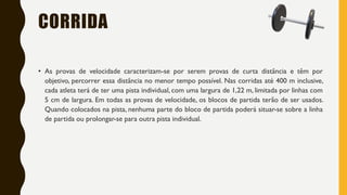 CORRIDA
• As provas de velocidade caracterizam-se por serem provas de curta distância e têm por
objetivo, percorrer essa distância no menor tempo possível. Nas corridas até 400 m inclusive,
cada atleta terá de ter uma pista individual, com uma largura de 1,22 m, limitada por linhas com
5 cm de largura. Em todas as provas de velocidade, os blocos de partida terão de ser usados.
Quando colocados na pista, nenhuma parte do bloco de partida poderá situar-se sobre a linha
de partida ou prolongar-se para outra pista individual.
 