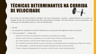 TÉCNICAS DETERMINANTES NA CORRIDA
DE VELOCIDADE
Na corrida de velocidade podemos distinguir três fases importantes: a partida, o desenvolvimento da corrida e a
chegada. Na fase da corrida propriamente dita, ainda podemos distinguir três fases distintas: a fase de aceleração, a de
manutenção da velocidade máxima e a fase de desaceleração.
• Partida
• Em situação de competição a partida é indicada por um juiz através das seguintes vozes de comando:
• “Aos seus lugares” – o atleta deve:
– Colocar-se nos blocos numa posição de cinco apoios no solo (mãos, pés e joelho);
– Colocar os pés nos blocos, normalmente com o membro inferior mais forte no bloco da frente;
– Ter o joelho apoiado no solo do membro inferior que apoia o bloco de trás;
– Ter os membros superiores apoiados no solo em extensão e as mãos ligeiramente mais afastadas que a largura dos ombros;
– Ter o dedo polegar e o indicador afastados e apoiados imediatamente atrás da linha de partida;
– Colocar a cabeça no prolongamento do corpo, com o olhar fixo para a frente da linha de partida.
 