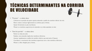 TÉCNICAS DETERMINANTES NA CORRIDA
DE VELOCIDADE
• “Prontos” – o atleta deve:
Colocar-se na posição de quatro apoios, elevando o joelho do membro inferior de trás;
Elevar a bacia e avançar ligeiramente os ombros para a frente;
Apoiar fortemente os pés nos blocos;
Manter os membros superiores em extensão e as mãos apoiadas no solo.
• “Sinal de partida” – o atleta deve:
Retirar as mãos do solo;
Realizar uma extensão rápida dos membros inferiores;
Avançar rapidamente o joelho do membro inferior que está atrás (1ºpasso);
Coordenar o movimento dos membros superiores com o dos membros inferiores;
Manter o olhar dirigido para a frente.
 