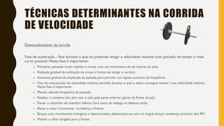 TÉCNICAS DETERMINANTES NA CORRIDA
DE VELOCIDADE
Desenvolvimento da corrida
Fase de aceleração - fase durante a qual se pretende atingir a velocidade máxima num período de tempo o mais
curto possível. Nesta fase é importante:
– Primeiras passadas muito rápidas e curtas, com um movimento do pé rasante ao solo;
– Redução gradual da inclinação do corpo à frente até atingir a vertical;
– Aumento gradual da amplitude da passada para permitir um rápido aumento da frequência.
– Fase de manutenção da velocidade máxima: período durante o qual o atleta consegue manter a sua velocidade máxima.
Nesta fase é importante:
– Manter elevada frequência da passada;
– Realizar o contacto dos pés com o solo pela parte anterior (parte da frente do pé);
– Passar o calcanhar do membro inferior livre junto da nádega, no balanço atrás;
– Elevar a coxa à horizontal, no balanço à frente;
– Braços com movimentos enérgicos e descontraídos, deslocando-se com um ângulo braço/ antebraço próximo dos 90°;
– Manter o olhar dirigido para a frente.
 