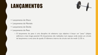 LANÇAMENTOS
• Lançamento do Disco
• Lançamento do Martelo
• Lançamento do Dardo
• Lançamento do Peso
– O lançamento do peso é uma disciplina do atletismo cujo objetivo é lançar um “peso” (objeto
esférico) o mais longe possível. Os lançamentos são realizados num espaço onde existe um círculo
de lançamento e uma zona de queda. O diâmetro interno do círculo terá de medir 2,135 m.
 