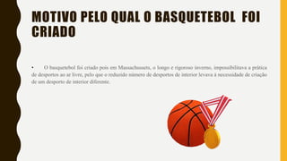 MOTIVO PELO QUAL O BASQUETEBOL FOI
CRIADO
• O basquetebol foi criado pois em Massachussets, o longo e rigoroso inverno, impossibilitava a prática
de desportos ao ar livre, pelo que o reduzido número de desportos de interior levava à necessidade de criação
de um desporto de interior diferente.
 