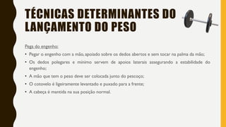 TÉCNICAS DETERMINANTES DO
LANÇAMENTO DO PESO
Pega do engenho:
• Pegar o engenho com a mão, apoiado sobre os dedos abertos e sem tocar na palma da mão;
• Os dedos polegares e mínimo servem de apoios laterais assegurando a estabilidade do
engenho;
• A mão que tem o peso deve ser colocada junto do pescoço;
• O cotovelo é ligeiramente levantado e puxado para a frente;
• A cabeça é mantida na sua posição normal.
 