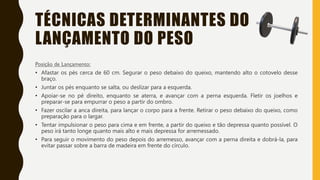 TÉCNICAS DETERMINANTES DO
LANÇAMENTO DO PESO
Posição de Lançamento:
• Afastar os pés cerca de 60 cm. Segurar o peso debaixo do queixo, mantendo alto o cotovelo desse
braço.
• Juntar os pés enquanto se salta, ou deslizar para a esquerda.
• Apoiar-se no pé direito, enquanto se aterra, e avançar com a perna esquerda. Fletir os joelhos e
preparar-se para empurrar o peso a partir do ombro.
• Fazer oscilar a anca direita, para lançar o corpo para a frente. Retirar o peso debaixo do queixo, como
preparação para o largar.
• Tentar impulsionar o peso para cima e em frente, a partir do queixo e tão depressa quanto possível. O
peso irá tanto longe quanto mais alto e mais depressa for arremessado.
• Para seguir o movimento do peso depois do arremesso, avançar com a perna direita e dobrá-la, para
evitar passar sobre a barra de madeira em frente do círculo.
 