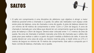 SALTOS
• O salto em comprimento é uma disciplina do atletismo cujo objetivo é atingir a maior
distância possível entre a chamada e a queda. Os saltos são realizados num espaço onde
existe pista de balanço, zona de chamada e zona de queda. A pista de balanço deverá ter
um mínimo de 40 metros de comprimento e entre 1,22m a 1,25m de largura. A zona de
chamada é marcada por uma tábua que deverá ter um comprimento igual ao da largura da
pista de balanço e 20cm de largura. Deverá estar colocada entre 1 e 3 metros da área de
queda. Na zona de chamada é também marcada uma linha de chamada que o atleta não
pode pisar para realizar o salto e a partir da qual é medida a distância do salto. A zona de
queda deverá ser uma caixa de areia, ao mesmo nível da pista, e medir entre os 2,75 e 3
metros de largura no mínimo de 10 metros de comprimento. Este salto e composto por 4
fases: corrida de balanço, chamada, voo e queda.
 