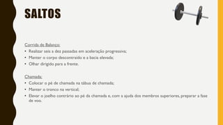 SALTOS
Corrida de Balanço:
• Realizar seis a dez passadas em aceleração progressiva;
• Manter o corpo descontraído e a bacia elevada;
• Olhar dirigido para a frente.
Chamada:
• Colocar o pé de chamada na tábua de chamada;
• Manter o tronco na vertical;
• Elevar o joelho contrário ao pé da chamada e, com a ajuda dos membros superiores, preparar a fase
de voo.
 