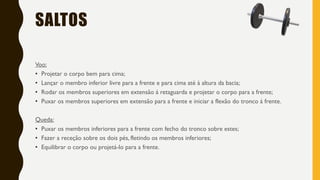 SALTOS
Voo:
• Projetar o corpo bem para cima;
• Lançar o membro inferior livre para a frente e para cima até à altura da bacia;
• Rodar os membros superiores em extensão á retaguarda e projetar o corpo para a frente;
• Puxar os membros superiores em extensão para a frente e iniciar a flexão do tronco á frente.
Queda:
• Puxar os membros inferiores para a frente com fecho do tronco sobre estes;
• Fazer a receção sobre os dois pés, fletindo os membros inferiores;
• Equilibrar o corpo ou projetá-lo para a frente.
 