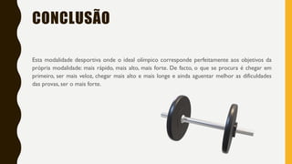 CONCLUSÃO
Esta modalidade desportiva onde o ideal olímpico corresponde perfeitamente aos objetivos da
própria modalidade: mais rápido, mais alto, mais forte. De facto, o que se procura é chegar em
primeiro, ser mais veloz, chegar mais alto e mais longe e ainda aguentar melhor as dificuldades
das provas, ser o mais forte.
 