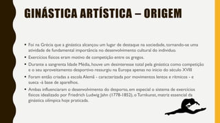 GINÁSTICA ARTÍSTICA – ORIGEM
▪ Foi na Grécia que a ginástica alcançou um lugar de destaque na sociedade, tornando-se uma
atividade de fundamental importância no desenvolvimento cultural do individuo.
▪ Exercícios físicos eram motivo de competição entre os gregos.
▪ Durante a sangrenta Idade Média, houve um desinteresse total pela ginástica como competição
e o seu aproveitamento desportivo ressurgiu na Europa apenas no inicio do século XVIII
▪ Foram então criadas a escola Alemã - caracterizada por movimentos lentos e rítmicos - e
sueca -à base de aparelhos.
▪ Ambas influenciaram o desenvolvimento do desporto, em especial o sistema de exercícios
físicos idealizado por Friedrich Ludwig Jahn (1778-1852), oTurnkunst, matriz essencial da
ginástica olímpica hoje praticada.
 