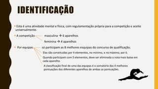 IDENTIFICAÇÃO
▪ Esta é uma atividade mental e física, com regulamentação própria para a competição e aceite
universalmente.
▪ A competição masculina → 6 aparelhos
feminina → 4 aparelhos
▪ Por equipas só participam as 8 melhores esquipas do concurso de qualificação;
Elas são constituídas por 4 elementos, no mínimo, e no máximo, por 6.
Quando participam com 5 elementos, deve ser eliminada a nota mais baixa em
cada aparelho.
A classificação final de uma das equipas é o somatório das 4 melhores
pontuações dos diferentes aparelhos de ambas as pontuações.
 
