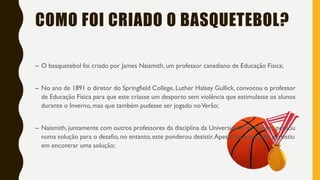 COMO FOI CRIADO O BASQUETEBOL?
– O basquetebol foi criado por James Naismith, um professor canadiano de Educação Física;
– No ano de 1891 o diretor do Springfield College, Luther Halsey Gullick, convocou o professor
de Educação Física para que este criasse um desporto sem violência que estimulasse os alunos
durante o Inverno, mas que também pudesse ser jogado noVerão;
– Naismith, juntamente com outros professores da disciplina da Universidade do Kansas, pensou
numa solução para o desafio, no entanto, este ponderou desistir.Apesar de tudo, este persistiu
em encontrar uma solução;
 
