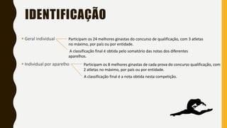 IDENTIFICAÇÃO
▪ Geral individual
▪ Individual por aparelho
Participam os 24 melhores ginastas do concurso de qualificação, com 3 atletas
no máximo, por país ou por entidade.
A classificação final é obtida pelo somatório das notas dos diferentes
aparelhos.
Participam os 8 melhores ginastas de cada prova do concurso qualificação, com
2 atletas no máximo, por país ou por entidade.
A classificação final é a nota obtida nesta competição.
 
