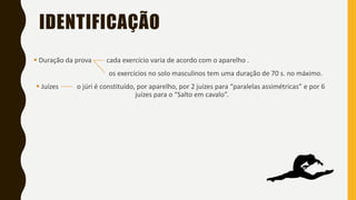IDENTIFICAÇÃO
▪ Duração da prova cada exercício varia de acordo com o aparelho .
os exercícios no solo masculinos tem uma duração de 70 s. no máximo.
▪ Juízes o júri é constituído, por aparelho, por 2 juízes para “paralelas assimétricas” e por 6
juízes para o “Salto em cavalo”.
 