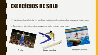 EXERCÍCIOS DE SOLO
▪ Masculinos - barra fixa, barras paralelas, cavalo com alças, salto sobre o cavalo, argolas e solo.
▪ Femininos – solo, salto sobre o cavalo, paralelas assimétricas e trave
Argolas Salto sobre o cavaloCavalo com alças
 