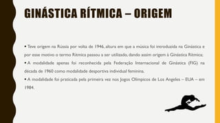 GINÁSTICA RÍTMICA – ORIGEM
▪ Teve origem na Rússia por volta de 1946, altura em que a música foi introduzida na Ginástica e
por esse motivo o termo Rítmica passou a ser utilizado, dando assim origem à Ginástica Rítmica;
▪ A modalidade apenas foi reconhecida pela Federação Internacional de Ginástica (FIG) na
década de 1960 como modalidade desportiva individual feminina.
▪ A modalidade foi praticada pela primeira vez nos Jogos Olímpicos de Los Angeles – EUA – em
1984.
 