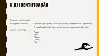 II.B) IDENTIFICAÇÃO
Concurso geral múltiplo
▪ Programa individual Composto por quatro exercícios que são realizados com 5 aparelhos;
A classificação final é determinada somando as notas obtidas pelo
seguintes aparelhos
Arco;
Bola;
Maças;
Corda;
Fita;
 