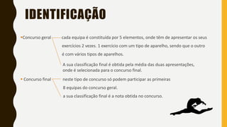 IDENTIFICAÇÃO
▪Concurso geral cada equipa é constituída por 5 elementos, onde têm de apresentar os seus
exercícios 2 vezes. 1 exercício com um tipo de aparelho, sendo que o outro
é com vários tipos de aparelhos.
▪ Concurso final neste tipo de concurso só podem participar as primeiras
8 equipas do concurso geral.
a sua classificação final é a nota obtida no concurso.
A sua classificação final é obtida pela média das duas apresentações,
onde é selecionada para o concurso final.
 