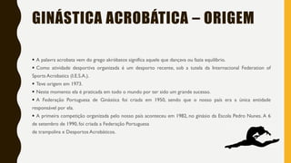 GINÁSTICA ACROBÁTICA – ORIGEM
▪ A palavra acrobata vem do grego akróbatos significa aquele que dançava ou fazia equilíbrio.
▪ Como atividade desportiva organizada é um desporto recente, sob a tutela da Internacional Federation of
Sports Acrobatics (I.E.S.A.).
▪ Teve origem em 1973.
▪ Neste momento ela é praticada em todo o mundo por ter sido um grande sucesso.
▪ A Federação Portuguesa de Ginástica foi criada em 1950, sendo que o nosso país era a única entidade
responsável por ela.
▪ A primeira competição organizada pelo nosso país aconteceu em 1982, no ginásio da Escola Pedro Nunes. A 6
de setembro de 1990, foi criada a Federação Portuguesa
de trampolins e Desportos Acrobáticos.
 
