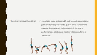 ▪Exercício individual (tumbling) → executado numa pista com 25 metros, onde os acrobatas
ganham impulso para o salto, que os eleva a uma altura
superior de uma tabela de basquetebol. Durante a
performance o atleta deve mostrar velocidade, força e
habilidade.
 