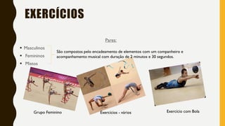 EXERCÍCIOS
Grupo Feminino Exercício com BolaExercícios - vários
São compostos pelo encadeamento de elementos com um companheiro e
acompanhamento musical com duração de 2 minutos e 30 segundos.
Pares:
▪ Masculinos
▪ Femininos
▪ Mistos
 