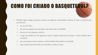 COMO FOI CRIADO O BASQUETEBOL?
– Passado algum tempo começou a pensar em algumas características básicas do jogo e concluiu que
este deveria:
• ter um alvo fixo;
• deveria ser jogado com uma bola, mas maior que a de futebol;
• deveria ser um desporto coletivo;
• o jogo não poderia ser tão agressivo como o futebol americano de forma a evitar conflitos entre
os alunos;
• por esse mesmo motivo anterior, a bola também não poderia ser chutada;
• logo concluiu que deveriam ser utilizadas as mãos no jogo;
 
