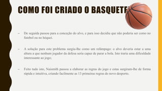 COMO FOI CRIADO O BASQUETEBOL?
– De seguida passou para a conceção do alvo, e para isso decidiu que não poderia ser como no
futebol ou no hóquei.
– A solução para este problema surgiu-lhe como um relâmpago: o alvo deveria estar a uma
altura a que nenhum jogador da defesa seria capaz de parar a bola. Isto traria uma dificuldade
interessante ao jogo;
– Feito tudo isto, Naismith passou a elaborar as regras do jogo e estas surgiram-lhe de forma
rápida e intuitiva, criando facilmente as 13 primeiras regras do novo desporto.
 
