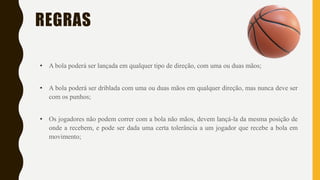 REGRAS
• A bola poderá ser lançada em qualquer tipo de direção, com uma ou duas mãos;
• A bola poderá ser driblada com uma ou duas mãos em qualquer direção, mas nunca deve ser
com os punhos;
• Os jogadores não podem correr com a bola não mãos, devem lançá-la da mesma posição de
onde a recebem, e pode ser dada uma certa tolerância a um jogador que recebe a bola em
movimento;
 