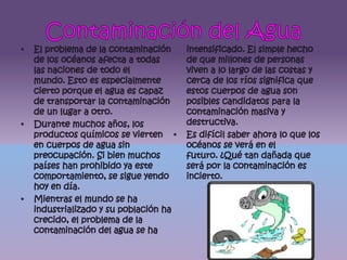 Contaminación del AguaEl problema de la contaminación de los océanos afecta a todas las naciones de todo el mundo. Esto es especialmente cierto porque el agua es capaz de transportar la contaminación de un lugar a otro.Durante muchos años, los productos químicos se vierten en cuerpos de agua sin preocupación. Si bien muchos países han prohibido ya este comportamiento, se sigue yendo hoy en día.Mientras el mundo se ha industrializado y su población ha crecido, el problema de la contaminación del agua se ha intensificado. El simple hecho de que millones de personas viven a lo largo de las costas y cerca de los ríos significa que estos cuerpos de agua son posibles candidatos para la contaminación masiva y destructiva.Es difícil saber ahora lo que los océanos se verá en el futuro. ¿Qué tan dañada que será por la contaminación es incierto.