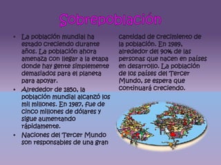 SobrepoblaciónLa población mundial ha estado creciendo durante años. La población ahora amenaza con llegar a la etapa donde hay gente simplemente demasiados para el planeta para apoyar.Alrededor de 1850, la población mundial alcanzó los mil millones. En 1987, fue de cinco millones de dólares y sigue aumentando rápidamente.Naciones del Tercer Mundo son responsables de una gran cantidad de crecimiento de la población. En 1989, alrededor del 90% de las personas que nacen en países en desarrollo. La población de los países del Tercer Mundo, se espera que continuará creciendo.